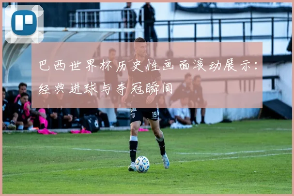 巴西世界杯历史性画面滚动展示：经典进球与夺冠瞬间