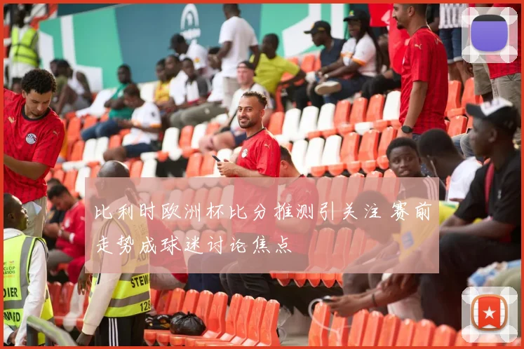 比利时欧洲杯比分推测引关注 赛前走势成球迷讨论焦点