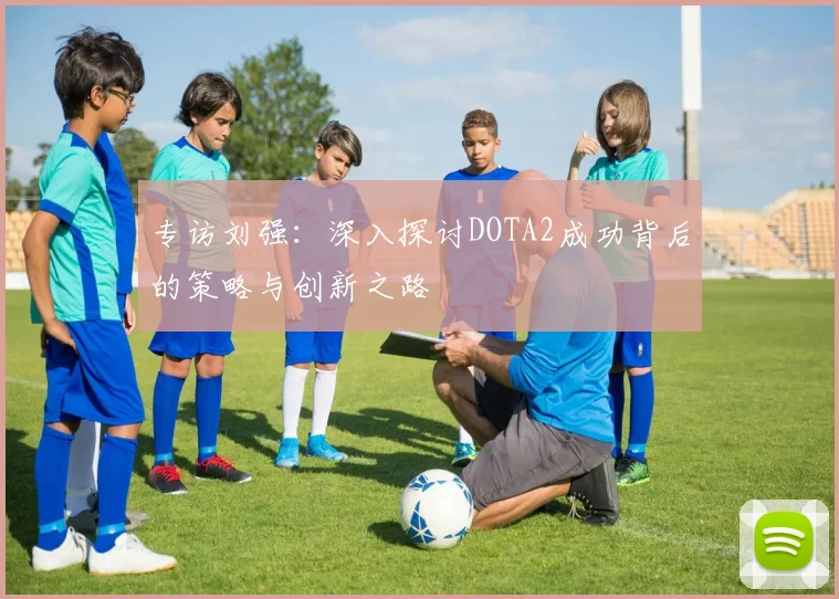 专访刘强：深入探讨DOTA2成功背后的策略与创新之路