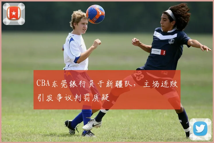 CBA东莞银行负于新疆队，主场连败引发争议判罚质疑