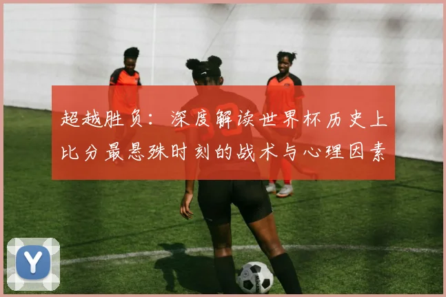 超越胜负：深度解读世界杯历史上比分最悬殊时刻的战术与心理因素